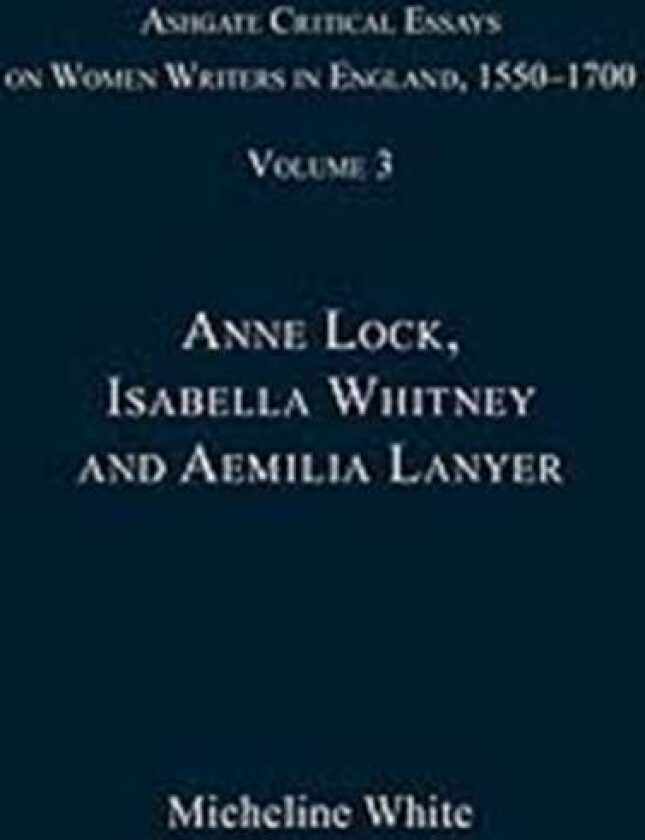 Ashgate Critical Essays on Women Writers in England, 15501700 Volume 3: Anne Lock, Isabella Whitney and Aemilia Lanyer