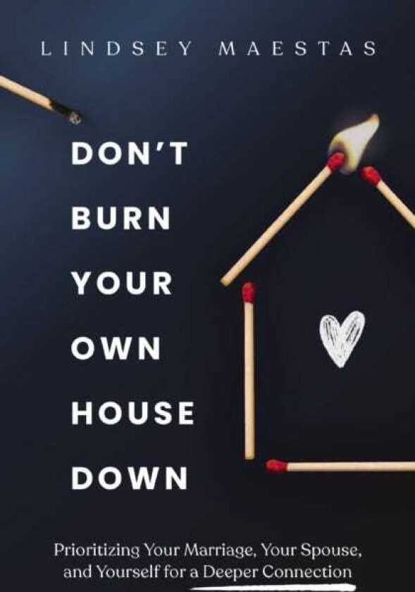 Don't Burn Your Own House Down Prioritizing Your Marriage, Your Spouse, and Yourself for a Deeper Connection