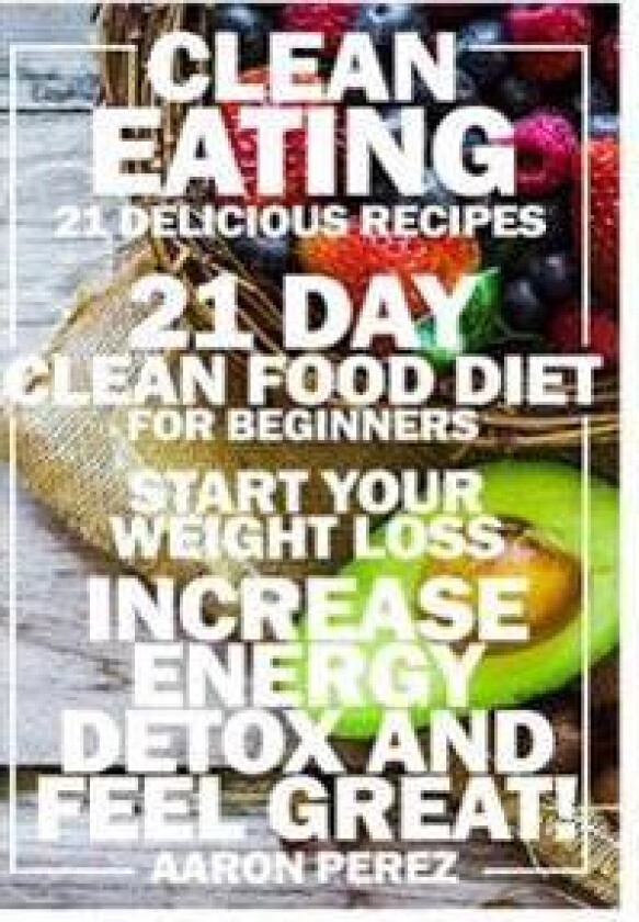 Clean Eating: 21 Day Clean Food Diet for Beginners - Start Your Weight Loss, Increase Energy, Detox, and Feel Great!