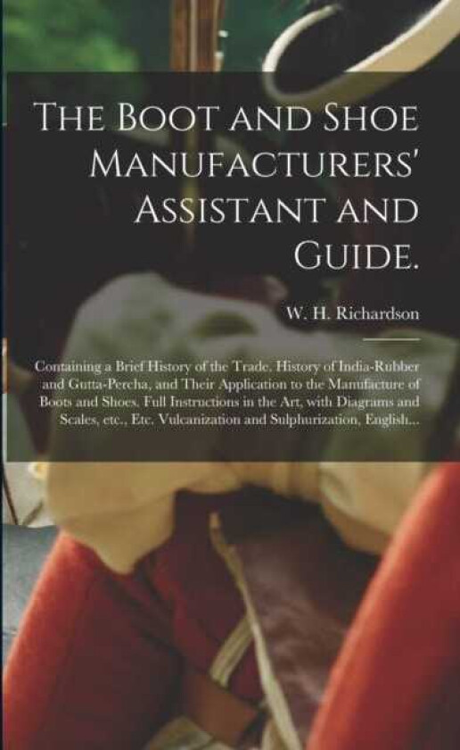 The Boot and Shoe Manufacturers' Assistant and Guide. Containing a Brief History of the Trade. History of Indiarubber and Guttapercha, and Their Application to the Manufacture of Boots a
