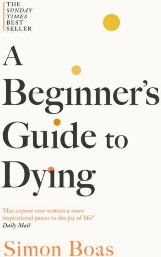 A Beginner's Guide to Dying The Sunday Times Bestseller, 'Has anyone ever written a more inspirational paean to the joy of life?' Daily Mail