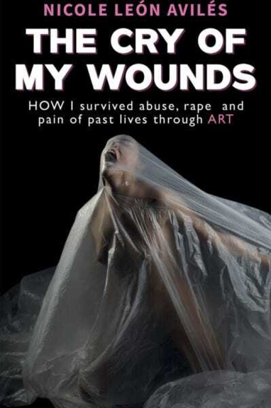 The Cry of My Wounds How I Survived Abuse, Rape and Pain of Past Lives Through Art