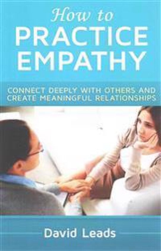 How to Practice Empathy: Connect Deeply with Others and Create Meaningful Relationships