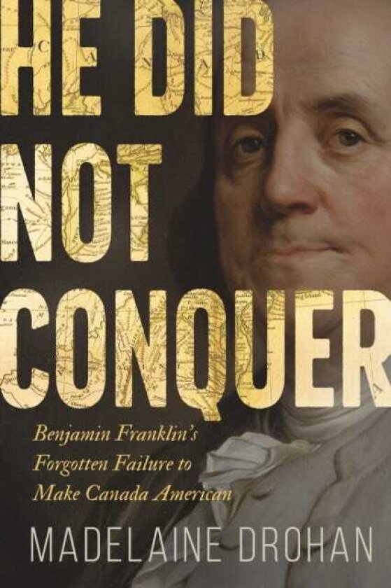 He Did Not Conquer Benjamin Franklin's Forgotten Failure to Make Canada American