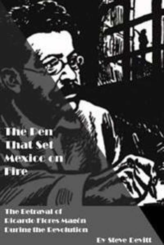 The Pen That Set Mexico on Fire: The Betrayal of Ricardo Flores Magon During the Mexican Revolution