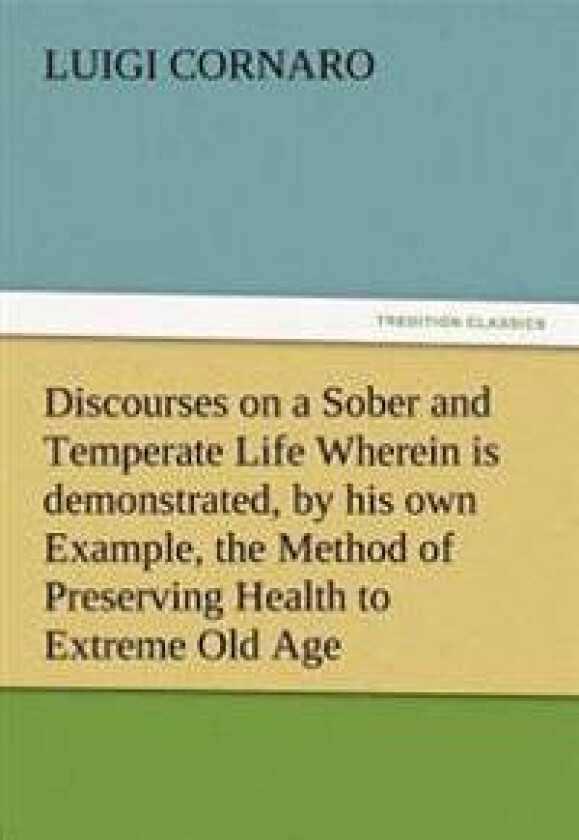 Discourses on a Sober and Temperate Life Wherein is demonstrated, by his own Example, the Method of Preserving Health to Extreme Old Age
