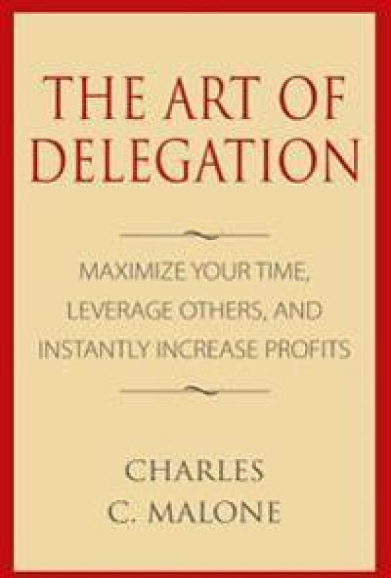 The Art of Delegation: Maximize Your Time, Leverage Others, and Instantly Increa