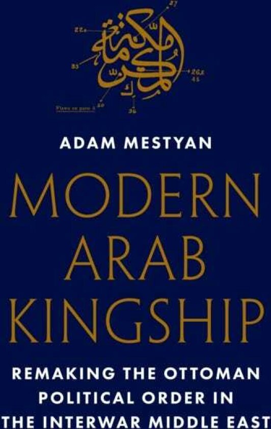 Modern Arab Kingship Remaking the Ottoman Political Order in the Interwar Middle East