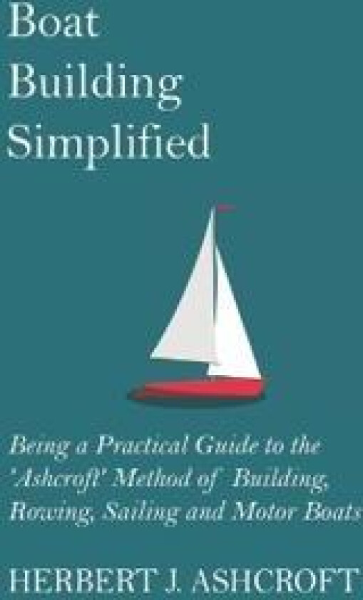 Boat Building Simplified - Being a Practical Guide to the 'Ashcroft' Method of Building, Rowing, Sailing and Motor Boats