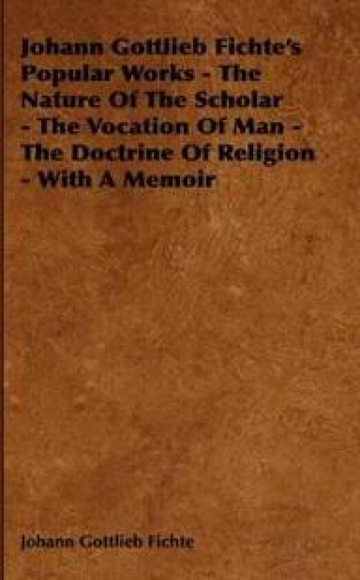 Johann Gottlieb Fichte's Popular Works - The Nature Of The Scholar - The Vocation Of Man - The Doctrine Of Religion - With A Memoir