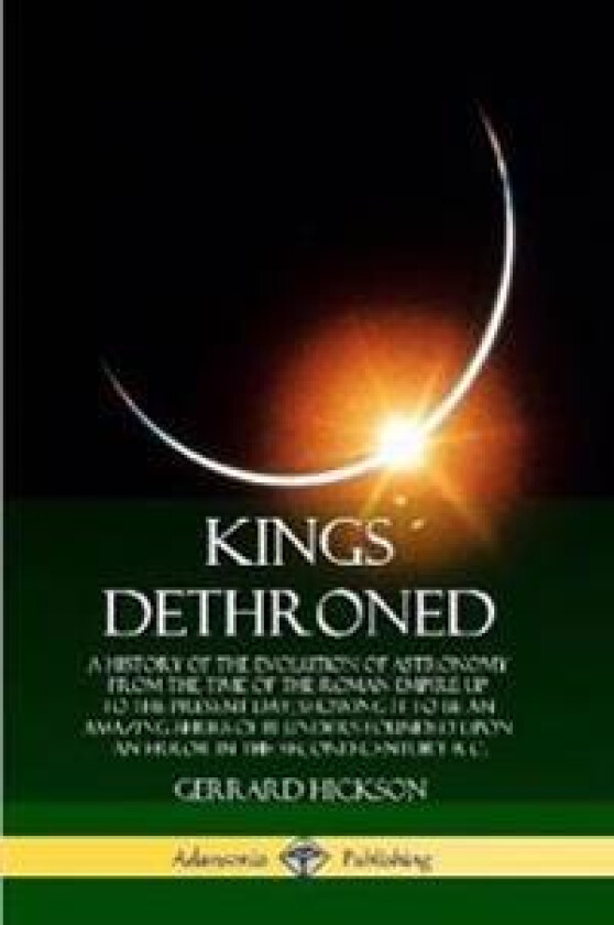 Kings Dethroned: A History of the Evolution of Astronomy from the Time of the Roman Empire Up to the Present Day; Showing It to Be an Amazing Series