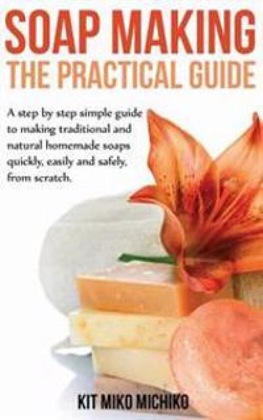 Soap Making: The Practical Guide: A Steps-By-Step Simple Guide to Making Traditional and Natural Homemade Soaps Quickly, Easily and