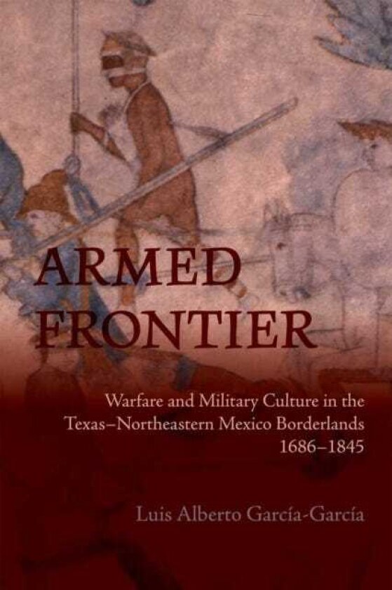 Armed Frontier Warfare and Military Culture in the Texas–Northeastern Mexico Borderlands,1686–1845