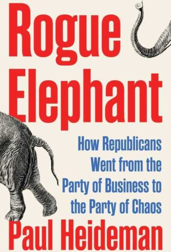 Rogue Elephant How Republicans Went from the Party of Business to the Party of Chaos