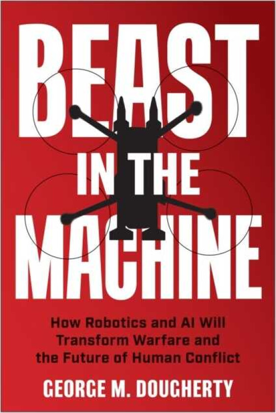 Beast in the Machine How Robotics and AI Will Transform Warfare and the Future of Human Conflict