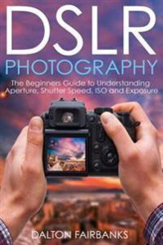 Dslr Photography: The Beginners Guide to Understanding Aperture, Shutter Speed, ISO and Exposure
