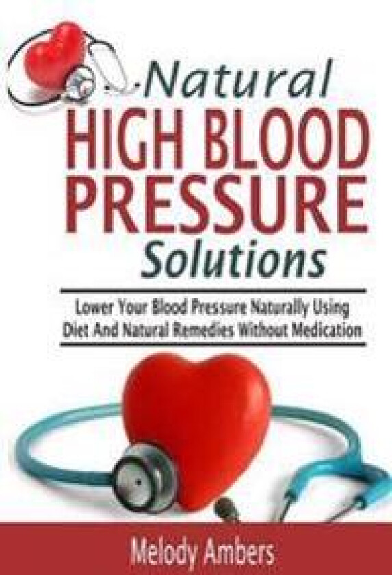Natural High Blood Pressure Solutions: Lower Your Blood Pressure Naturally Using Diet and Natural Remedies Without Medication