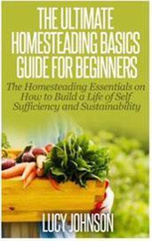 The Ultimate Homesteading Basics Guide for Beginners: The Homesteading Essentials on How to Build a Life of Self Sufficiency and Sustainability