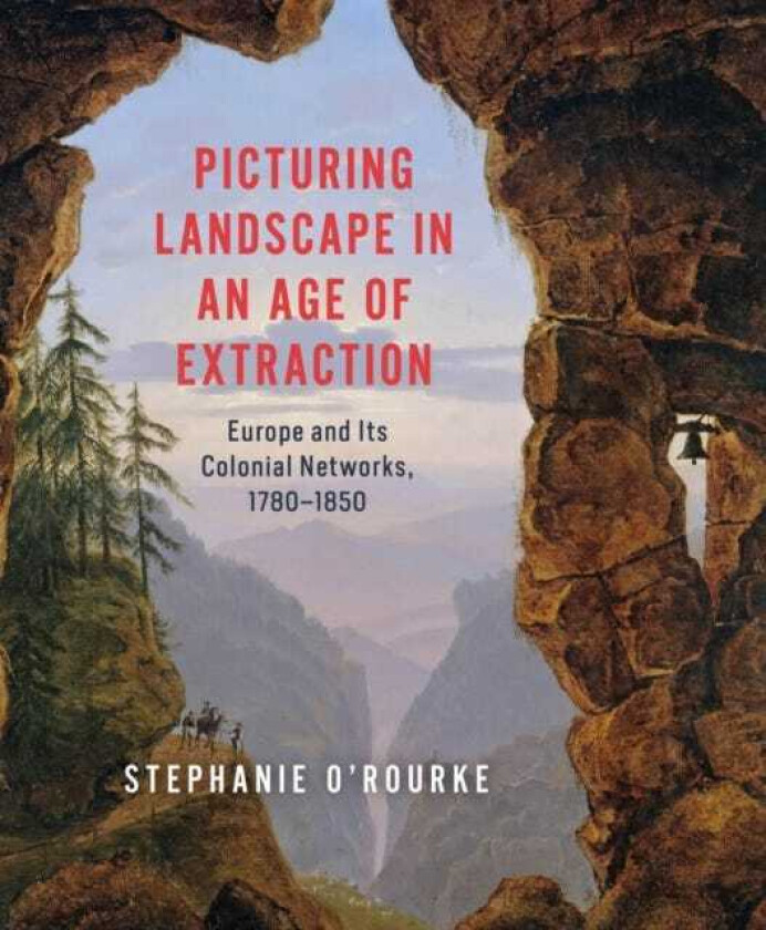Picturing Landscape in an Age of Extraction Europe and Its Colonial Networks, 1780–1850