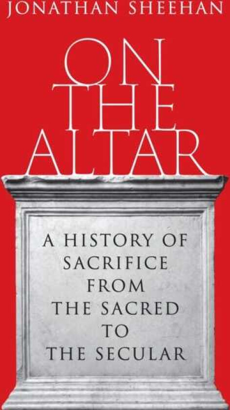 On the Altar A History of Sacrifice from the Sacred to the Secular