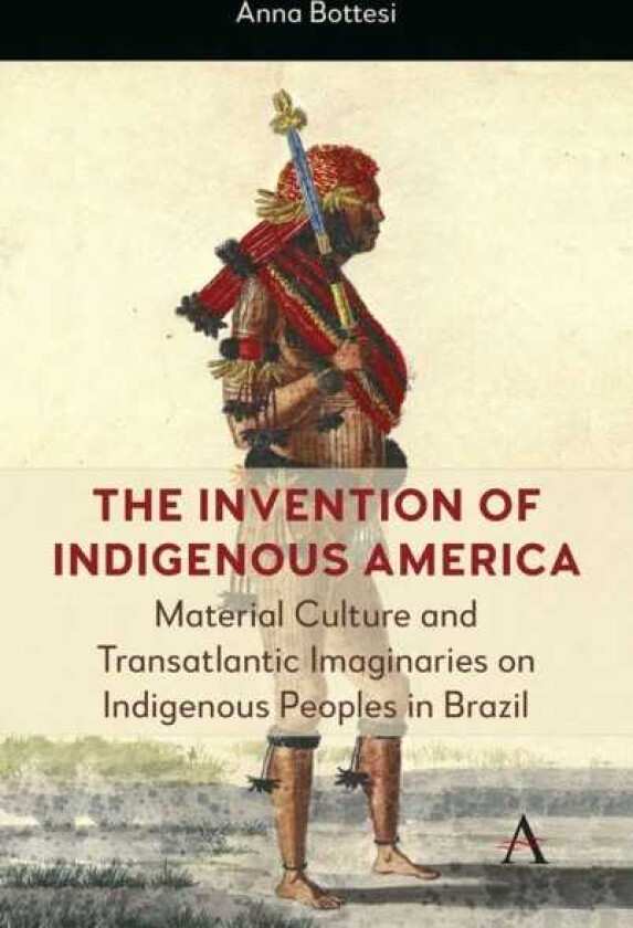 The Invention of Indigenous America Material Culture and Transatlantic Imaginaries on Indigenous Peoples in Brazil