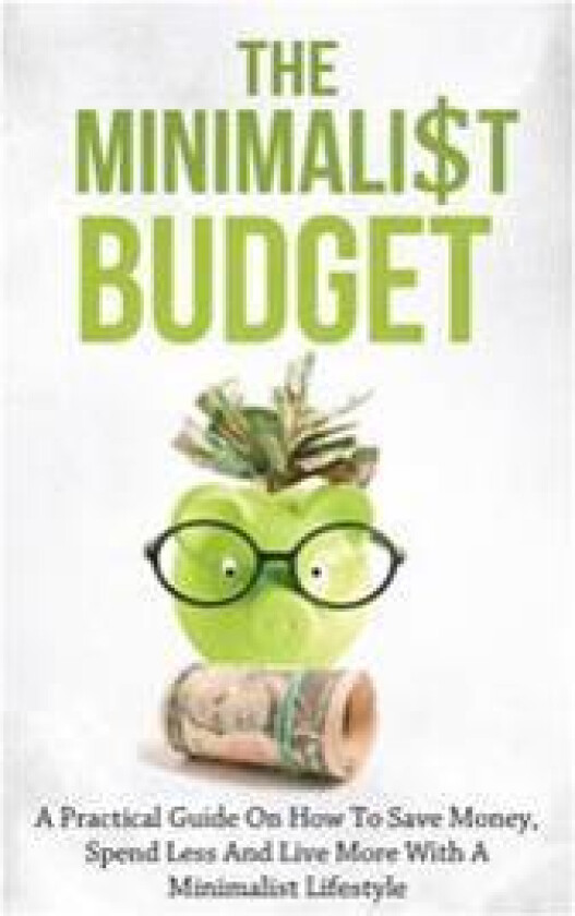 The Minimalist Budget: A Practical Guide on How to Save Money, Spend Less and Live More with a Minimalist Lifestyle