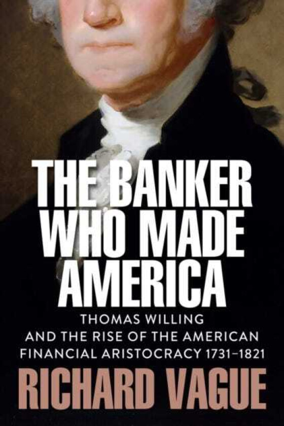 The Banker Who Made America Thomas Willing and the Rise of the American Financial Aristocracy, 17311821