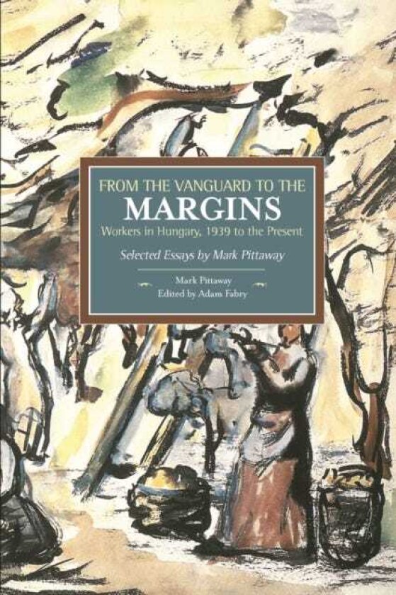 From The Vanguard To The Margins: Workers In Hungary, 1939 To The Present: Selected Essays By Mark Pittaway Historical Materialism, Volume 66