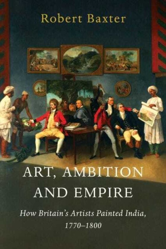 Art, Ambition and Empire How Britain’s Artists Painted India, 1770–1800
