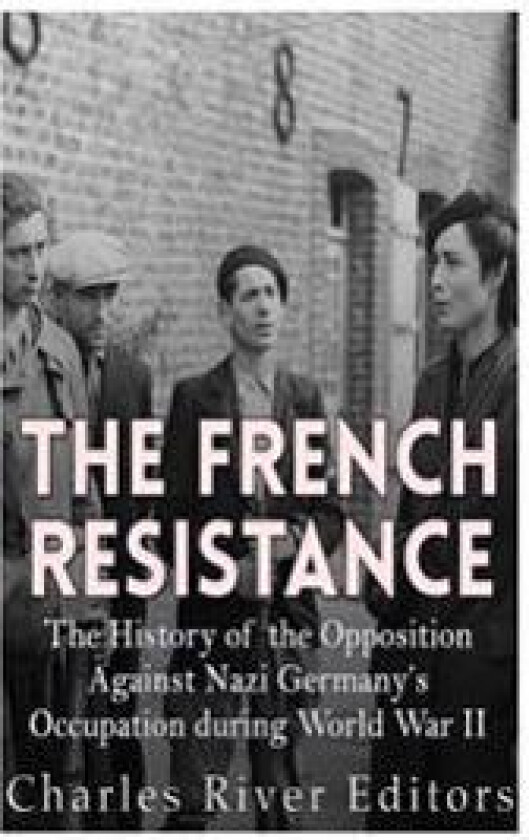 The French Resistance: The History of the Opposition Against Nazi Germany's Occupation of France during World War II