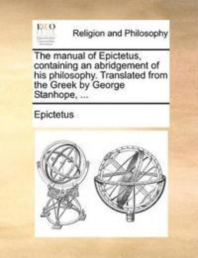 The Manual of Epictetus, Containing an Abridgement of His Philosophy. Translated from the Greek by George Stanhope, ...