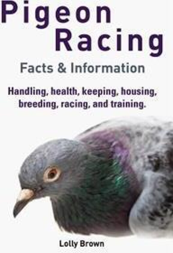 Pigeon Racing: Handling, Health, Keeping, Housing, Breeding, Racing, and Training. Facts & Information