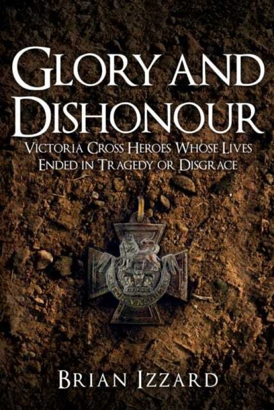 Glory and Dishonour Victoria Cross Heroes Whose Lives Ended in Tragedy or Disgrace