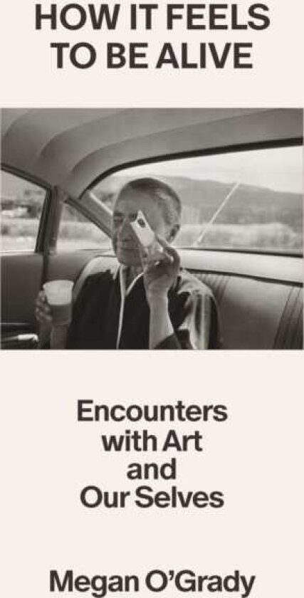 How It Feels to Be Alive Encounters with Art and Our Selves