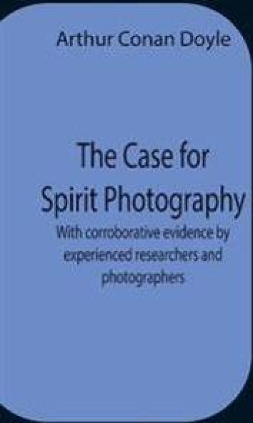 The Case For Spirit Photography; With Corroborative Evidence By Experienced Researchers And Photographers
