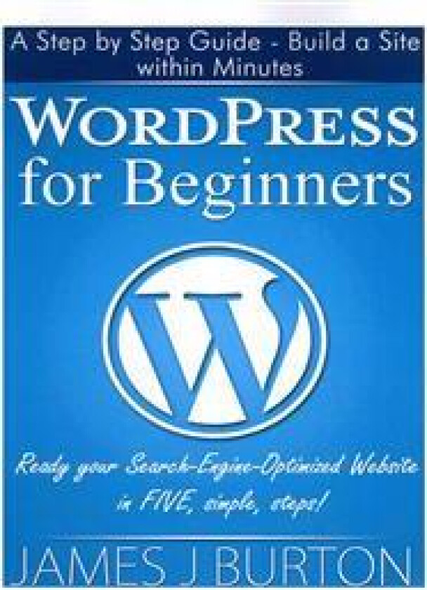 Wordpress for Beginners: A Step by Step Guide - Build a Site Within Minutes. Ready Your Search-Engine-Optimized Website in Five, Simple, Steps!