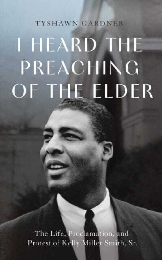 I Heard the Preaching of the Elder The Life, Proclamation, and Protest of Kelly Miller Smith, Sr.