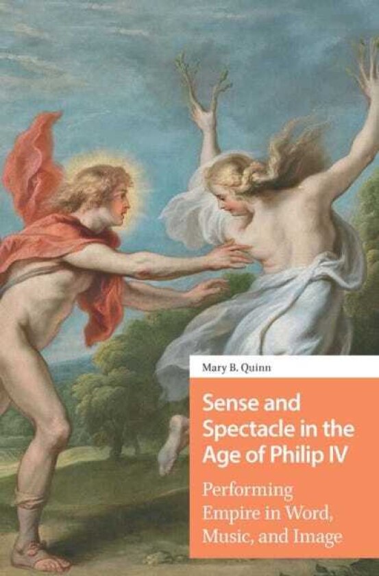 Sense and Spectacle in the Age of Philip IV Performing Empire in Word, Music, and Image