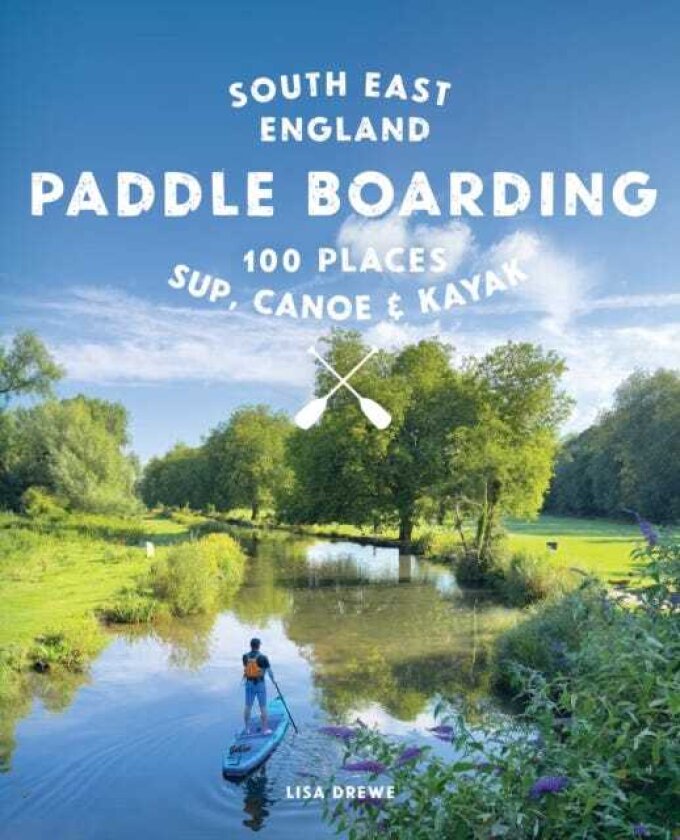 Paddle Boarding London & South East England 100 Places to Sup, Canoe and Kayak from Sussex and Hampshire to Cambridge, London and Essex (Travel Guide)