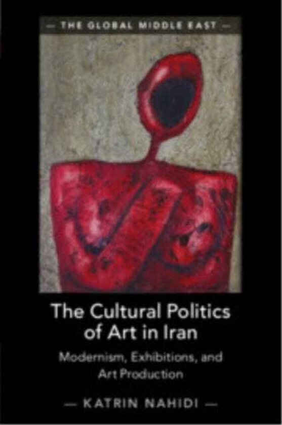 The Cultural Politics of Art in Iran Modernism, Exhibitions, and Art Production