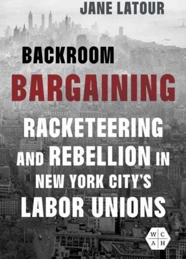 Backroom Bargaining Racketeering and Rebellion in New York City's Labor Unions